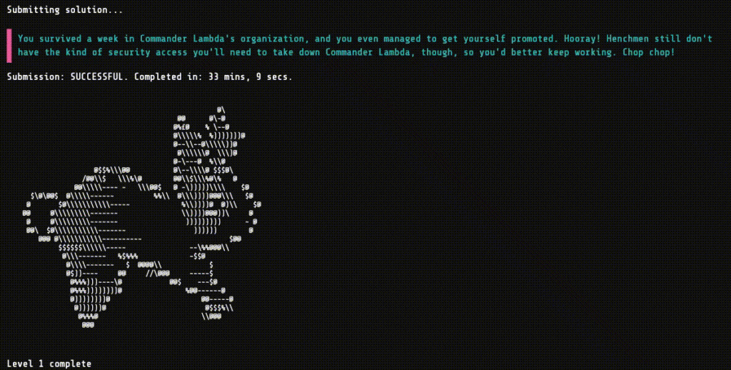 Google Foobar Challenge level 1 - Re-ID
Submitting solution...
You survived a week in Commander Lambda's organization, and you even managed to get yourself promoted. Hooray! Henchmen still don't have the kind of security access you'll need to take down Commander Lambda, though, so you'd better keep working. Chop chop!
Submission: SUCCESSFUL. Completed in: 33 mins, 9 secs.