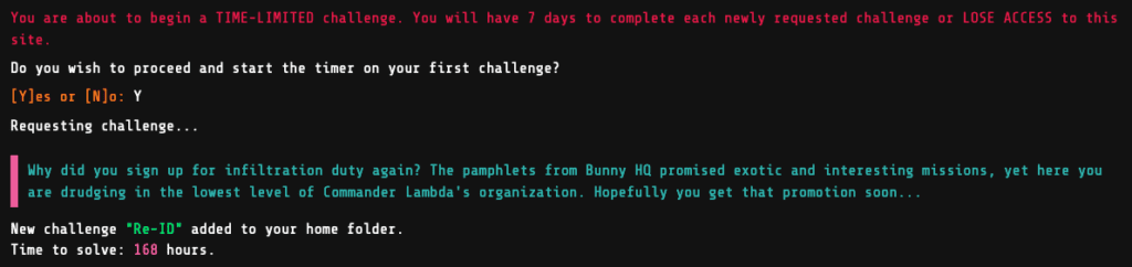 You are about to begin a TIME-LIMITED challenge. You will have 7 days to complete each newly requested challenge or LOSE ACCESS to this site.
Do you wish to proceed and start the timer on your first challenge?
[Y]es or [N]o: Y
Requesting challenge...
Why did you sign up for infiltration duty again? The pamphlets from Bunny HQ promised exotic and interesting missions, yet here you are drudging in the lowest level of Commander Lambda's organization. Hopefully you get that promotion soon...
New challenge "Re-ID" added to your home folder.
Time to solve: 168 hours.