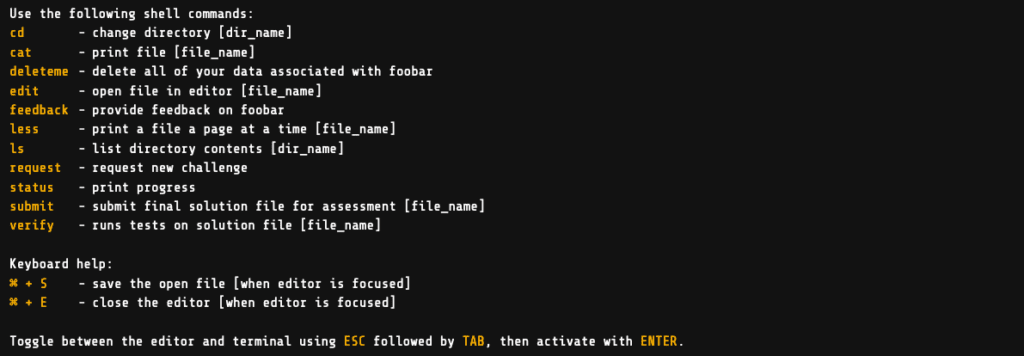 Use the following shell commands:

    cdchange directory [dir_name]
    catprint file [file_name]
    deletemedelete all of your data associated with foobar
    editopen file in editor [file_name]
    feedbackProvide feedback on foobar
    lessprint a file a page at a time [file_name]
    lslist directory contents [dir_name]
    requestrequest new challenge
    statusprint progress
    submitsubmit final solution file for assessment [file_name]
    verifyruns tests on solution file [file_name]


Keyboard help:

    ⌘ + Ssave the open file [when editor is focused]
    ⌘ + Eclose the editor [when editor is focused]


Toggle between the editor and terminal using ESC followed by TAB, then activate with ENTER.