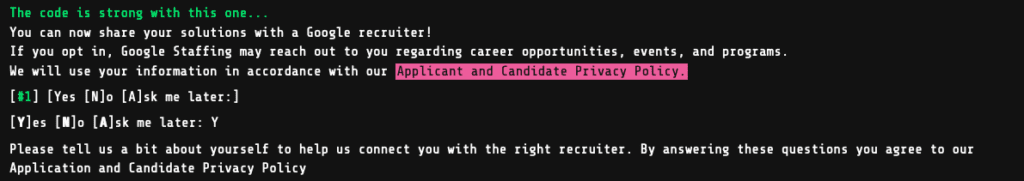 Google Foobar Challenge level 3 - Find the Access Codes
The code is strong with this one...
You can now share your solutions with a Google recruiter!
If you opt in, Google Staffing may reach out to you regarding career opportunities, events, and programs.
We will use your information in accordance with our Applicant and Candidate Privacy Policy.
[#1] [Yes [N]o [A]sk me later:]
[Y]es [N]o [A]sk me later: Y
Please tell us a bit about yourself to help us connect you with the right recruiter. By answering these questions you agree to our Application and Candidate Privacy Policy 